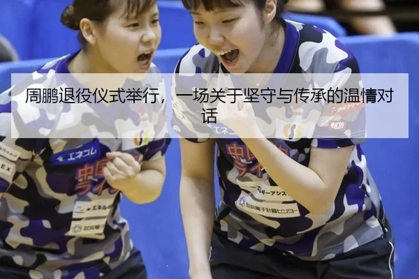 周鹏退役仪式举行，一场关于坚守与传承的温情对话